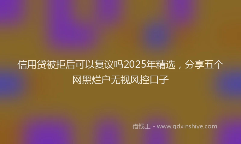 信用贷被拒后可以复议吗2025年精选，分享五个网黑烂户无视风控口子