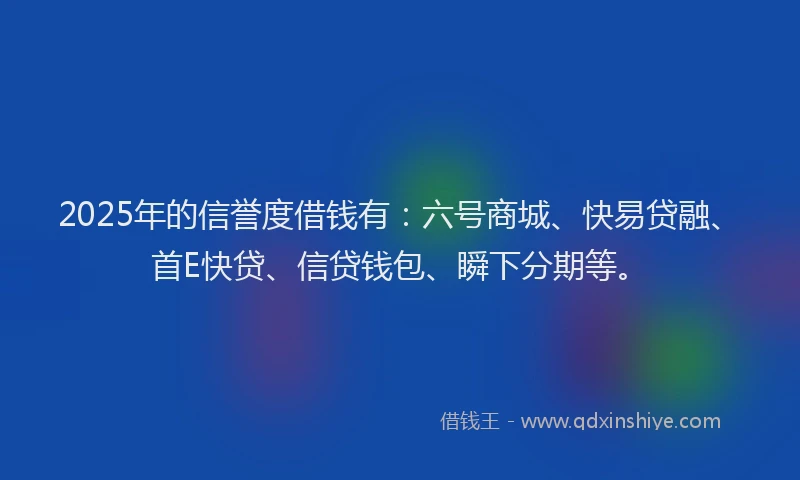 2025年的信誉度借钱有：六号商城、快易贷融、首E快贷、信贷钱包、瞬下分期等。