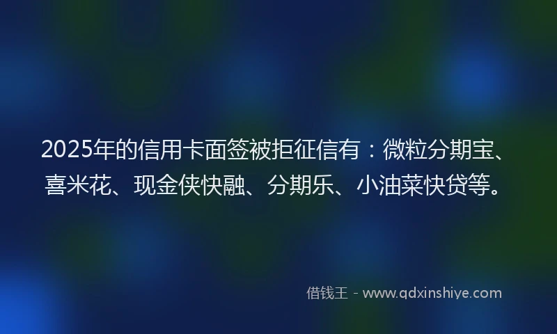 2025年的信用卡面签被拒征信有：微粒分期宝、喜米花、现金侠快融、分期乐、小油菜快贷等。