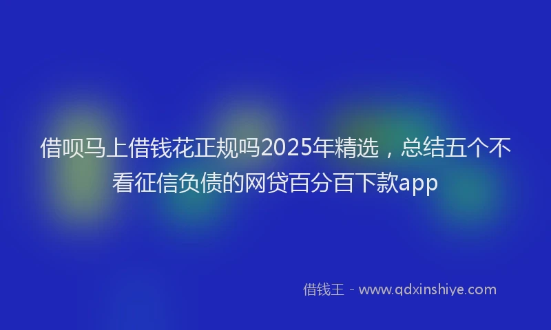 借呗马上借钱花正规吗2025年精选，总结五个不看征信负债的网贷百分百下款app