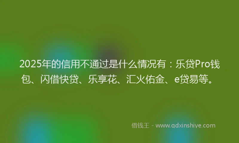 2025年的信用不通过是什么情况有：乐贷Pro钱包、闪借快贷、乐享花、汇火佑金、e贷易等。