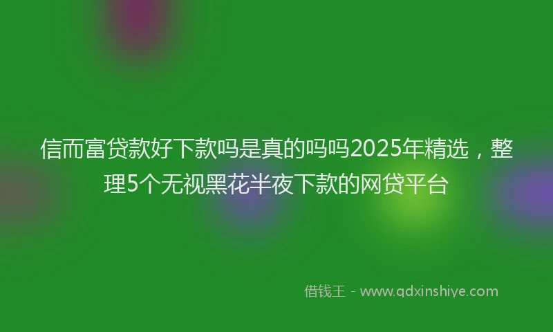 信而富贷款好下款吗是真的吗吗2025年精选，整理5个无视黑花半夜下款的网贷平台