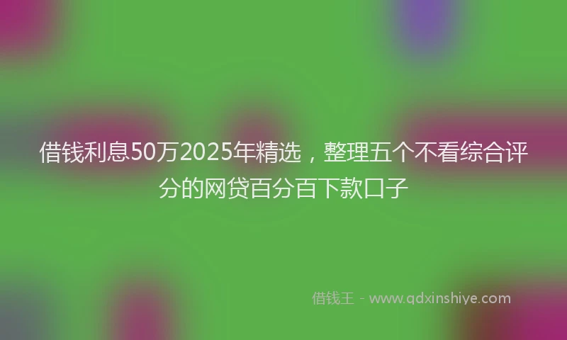 借钱利息50万2025年精选，整理五个不看综合评分的网贷百分百下款口子