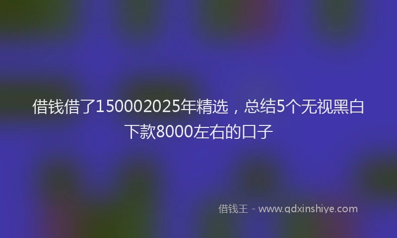 借钱借了150002025年精选，总结5个无视黑白下款8000左右的口子