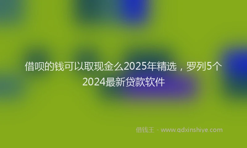 借呗的钱可以取现金么2025年精选，罗列5个2024最新贷款软件