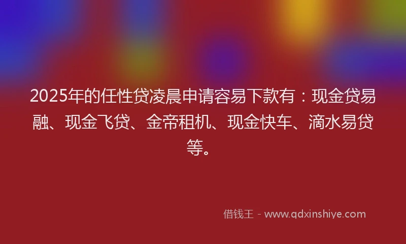 2025年的任性贷凌晨申请容易下款有：现金贷易融、现金飞贷、金帝租机、现金快车、滴水易贷等。