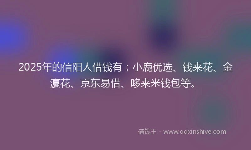 2025年的信阳人借钱有：小鹿优选、钱来花、金瀛花、京东易借、哆来米钱包等。