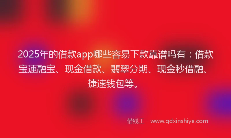 2025年的借款app哪些容易下款靠谱吗有：借款宝速融宝、现金借款、翡翠分期、现金秒借融、捷速钱包等。
