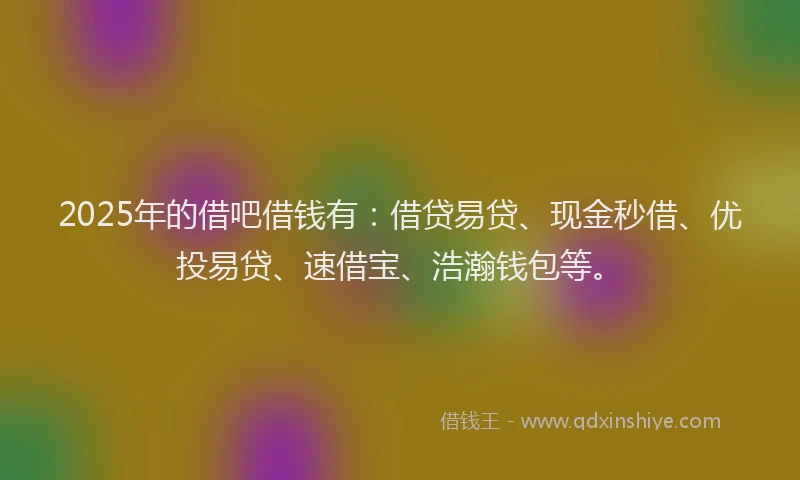 2025年的借吧借钱有：借贷易贷、现金秒借、优投易贷、速借宝、浩瀚钱包等。