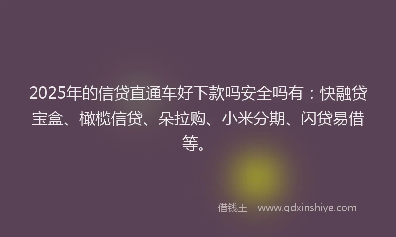 2025年的信贷直通车好下款吗安全吗有：快融贷宝盒、橄榄信贷、朵拉购、小米分期、闪贷易借等。