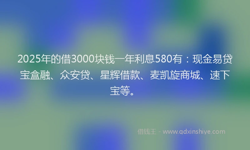 2025年的借3000块钱一年利息580有：现金易贷宝盒融、众安贷、星辉借款、麦凯旋商城、速下宝等。