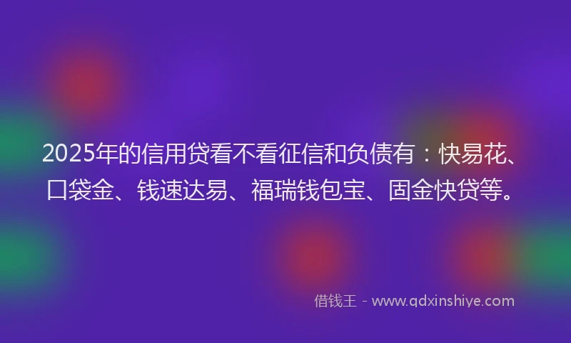 2025年的信用贷看不看征信和负债有：快易花、口袋金、钱速达易、福瑞钱包宝、固金快贷等。