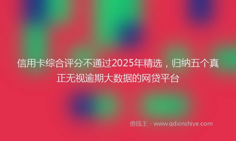 信用卡综合评分不通过2025年精选，归纳五个真正无视逾期大数据的网贷平台
