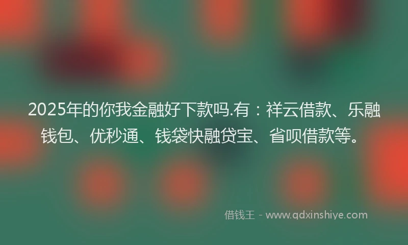 2025年的你我金融好下款吗.有：祥云借款、乐融钱包、优秒通、钱袋快融贷宝、省呗借款等。