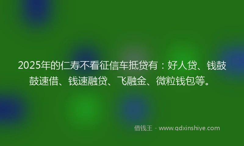 2025年的仁寿不看征信车抵贷有：好人贷、钱鼓鼓速借、钱速融贷、飞融金、微粒钱包等。