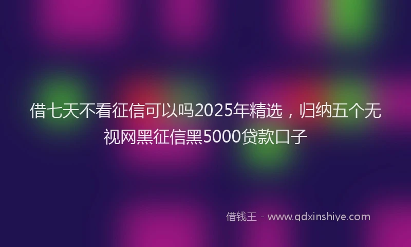 借七天不看征信可以吗2025年精选，归纳五个无视网黑征信黑5000贷款口子