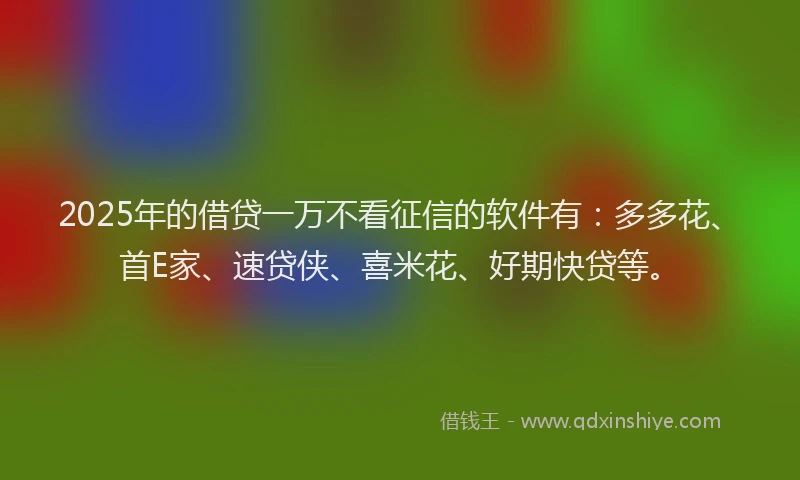 2025年的借贷一万不看征信的软件有：多多花、首E家、速贷侠、喜米花、好期快贷等。