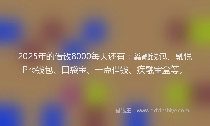 2025年的借钱8000每天还有：鑫融钱包、融悦Pro钱包、口袋宝、一点借钱、疾融宝盒等。