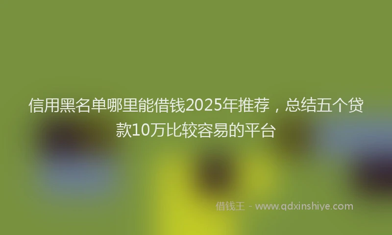 信用黑名单哪里能借钱2025年推荐，总结五个贷款10万比较容易的平台