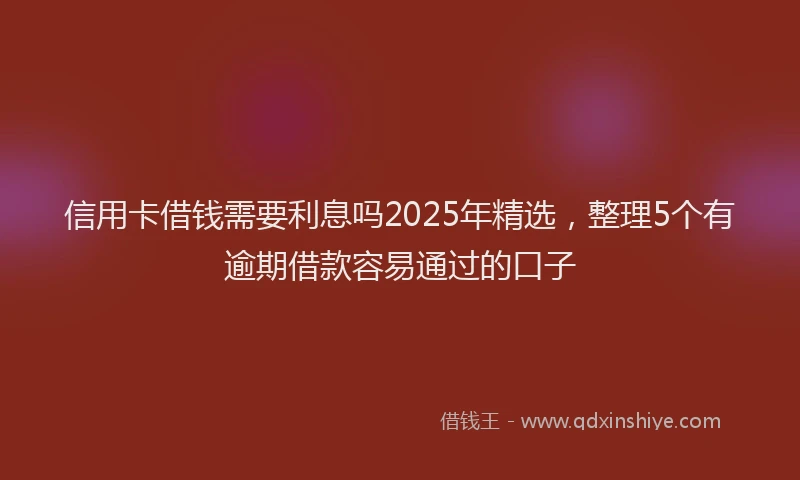 信用卡借钱需要利息吗2025年精选，整理5个有逾期借款容易通过的口子