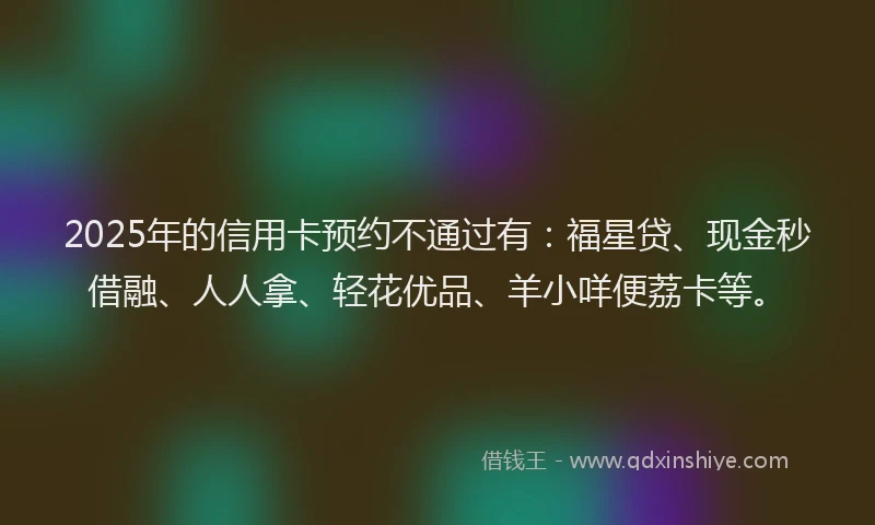 2025年的信用卡预约不通过有：福星贷、现金秒借融、人人拿、轻花优品、羊小咩便荔卡等。