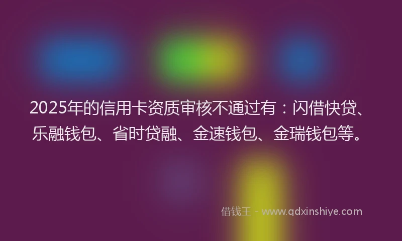 2025年的信用卡资质审核不通过有：闪借快贷、乐融钱包、省时贷融、金速钱包、金瑞钱包等。