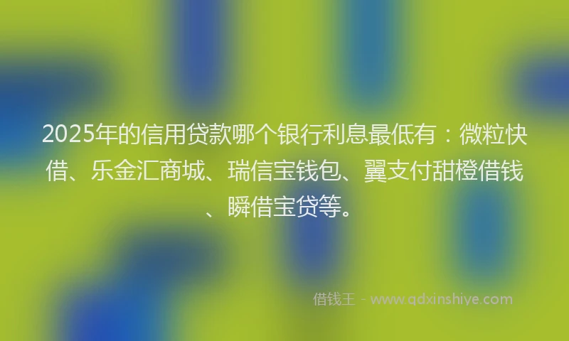 2025年的信用贷款哪个银行利息最低有：微粒快借、乐金汇商城、瑞信宝钱包、翼支付甜橙借钱、瞬借宝贷等。