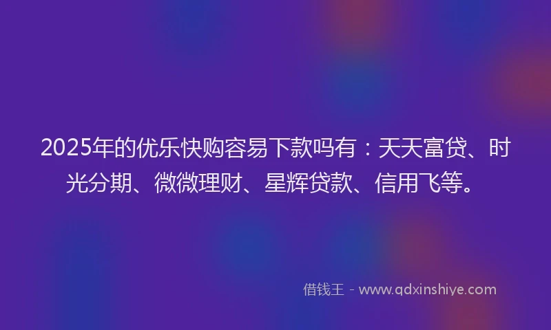 2025年的优乐快购容易下款吗有：天天富贷、时光分期、微微理财、星辉贷款、信用飞等。