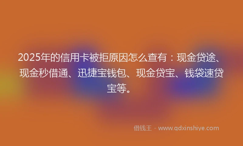 2025年的信用卡被拒原因怎么查有：现金贷途、现金秒借通、迅捷宝钱包、现金贷宝、钱袋速贷宝等。