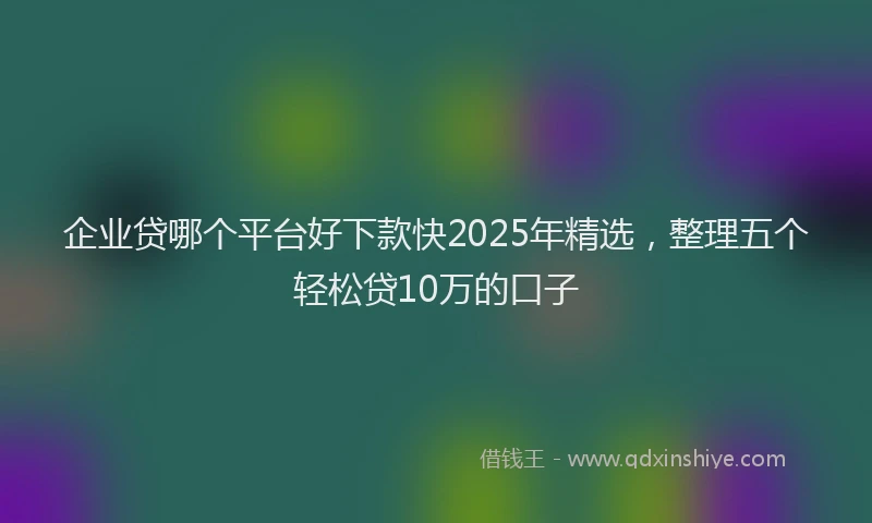企业贷哪个平台好下款快2025年精选，整理五个轻松贷10万的口子