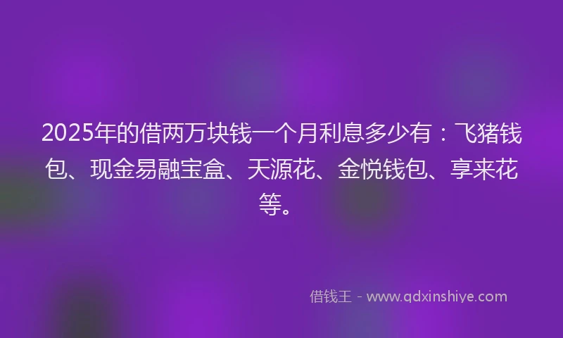 2025年的借两万块钱一个月利息多少有：飞猪钱包、现金易融宝盒、天源花、金悦钱包、享来花等。
