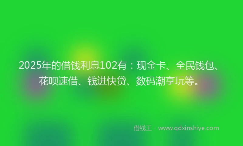 2025年的借钱利息102有：现金卡、全民钱包、花呗速借、钱进快贷、数码潮享玩等。