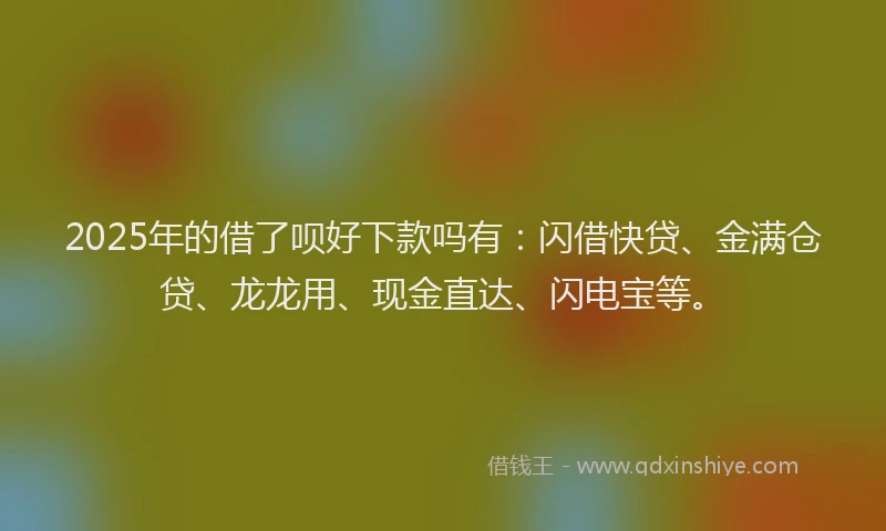 2025年的借了呗好下款吗有：闪借快贷、金满仓贷、龙龙用、现金直达、闪电宝等。