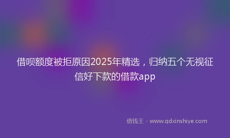 借呗额度被拒原因2025年精选，归纳五个无视征信好下款的借款app