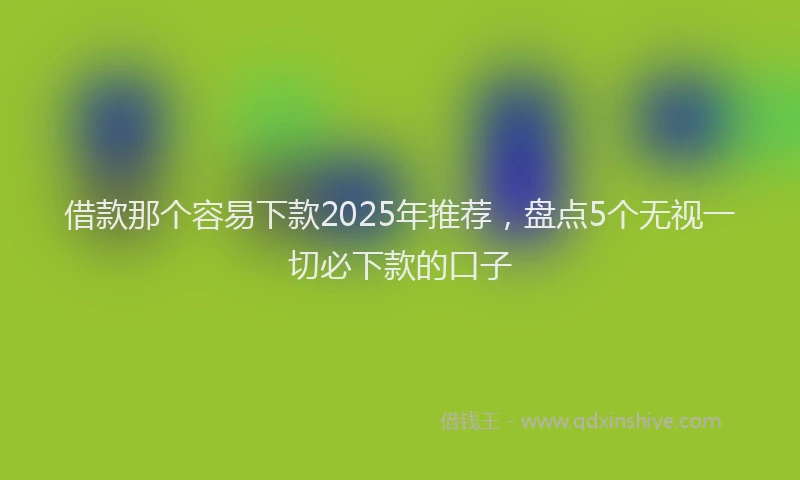 借款那个容易下款2025年推荐，盘点5个无视一切必下款的口子