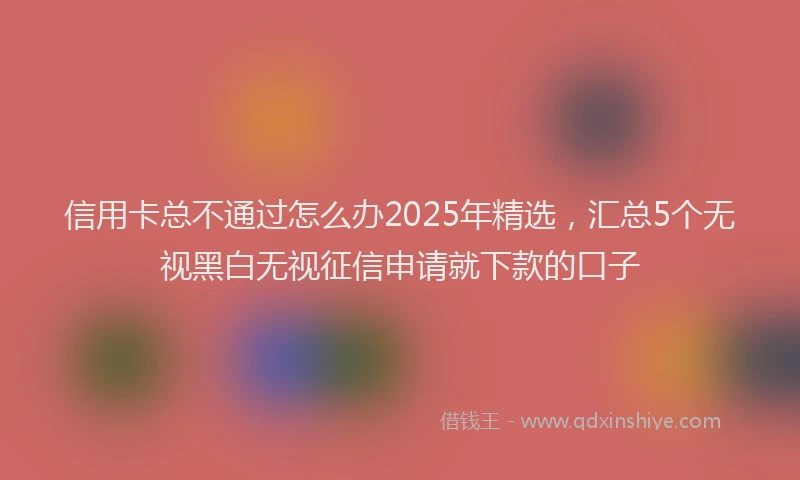 信用卡总不通过怎么办2025年精选，汇总5个无视黑白无视征信申请就下款的口子