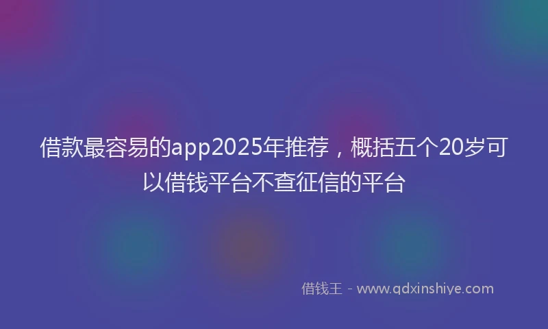 借款最容易的app2025年推荐，概括五个20岁可以借钱平台不查征信的平台