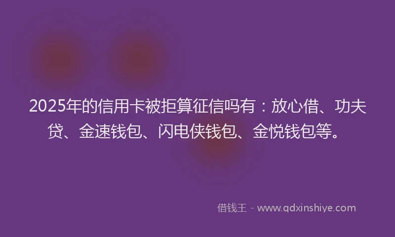 2025年的信用卡被拒算征信吗有：放心借、功夫贷、金速钱包、闪电侠钱包、金悦钱包等。