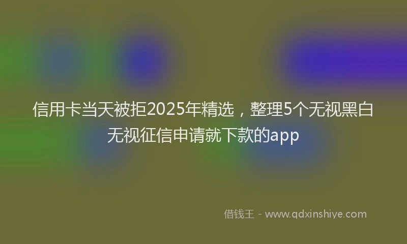 信用卡当天被拒2025年精选，整理5个无视黑白无视征信申请就下款的app
