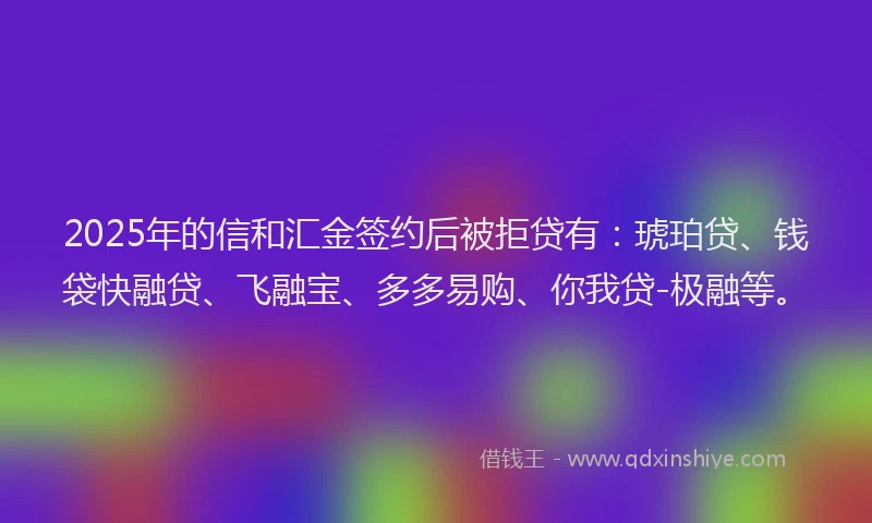2025年的信和汇金签约后被拒贷有：琥珀贷、钱袋快融贷、飞融宝、多多易购、你我贷-极融等。