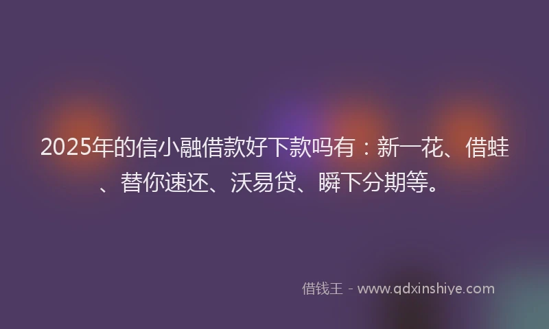 2025年的信小融借款好下款吗有：新一花、借蛙、替你速还、沃易贷、瞬下分期等。