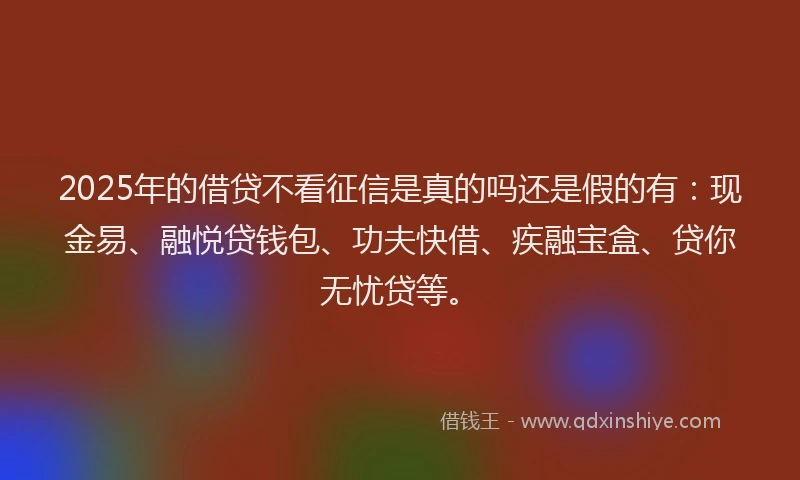 2025年的借贷不看征信是真的吗还是假的有：现金易、融悦贷钱包、功夫快借、疾融宝盒、贷你无忧贷等。