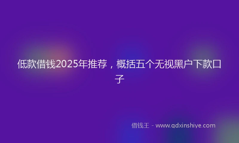 低款借钱2025年推荐，概括五个无视黑户下款口子