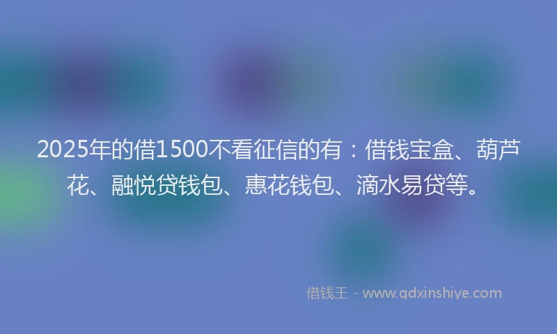 2025年的借1500不看征信的有：借钱宝盒、葫芦花、融悦贷钱包、惠花钱包、滴水易贷等。