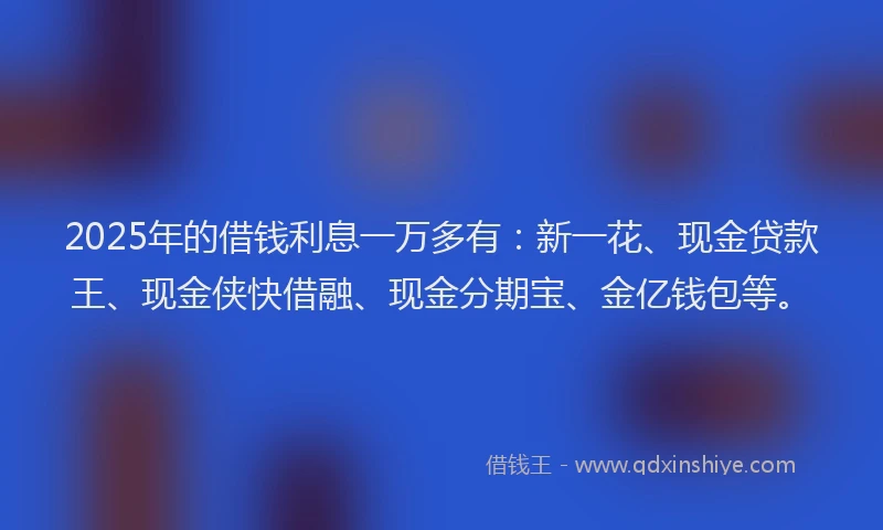 2025年的借钱利息一万多有：新一花、现金贷款王、现金侠快借融、现金分期宝、金亿钱包等。