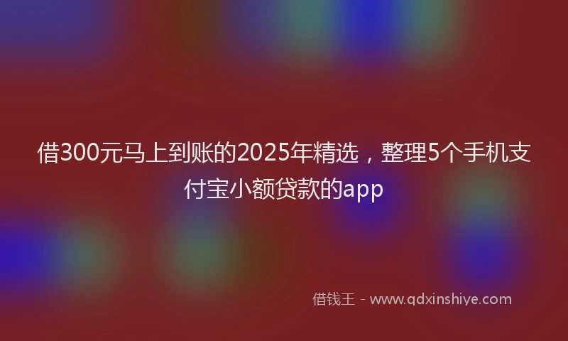 借300元马上到账的2025年精选，整理5个手机支付宝小额贷款的app