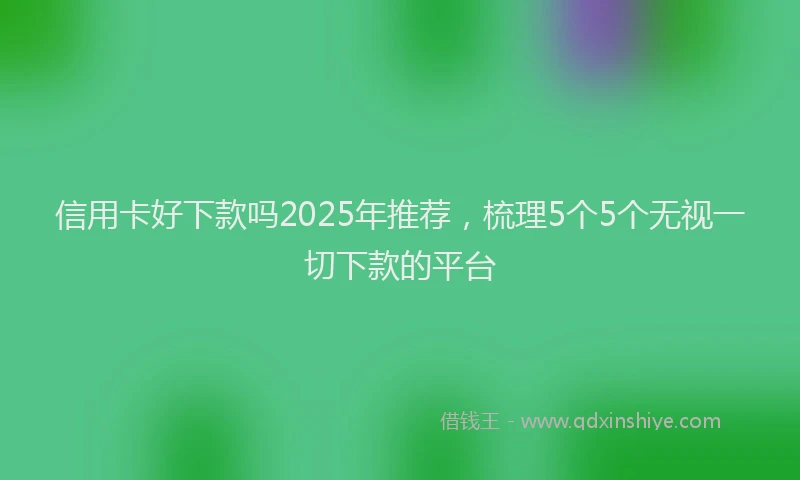 信用卡好下款吗2025年推荐，梳理5个5个无视一切下款的平台