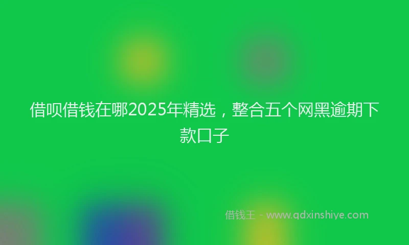 借呗借钱在哪2025年精选，整合五个网黑逾期下款口子