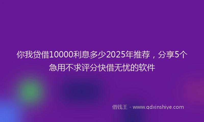 你我贷借10000利息多少2025年推荐，分享5个急用不求评分快借无忧的软件