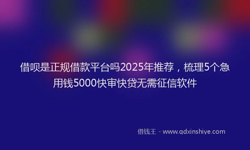 借呗是正规借款平台吗2025年推荐，梳理5个急用钱5000快审快贷无需征信软件